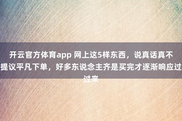 开云官方体育app 网上这5样东西，说真话真不太提议平凡下单，好多东说念主齐是买完才逐渐响应过来