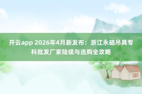 开云app 2026年4月新发布：浙江永磁吊具专科批发厂家陆续与选购全攻略