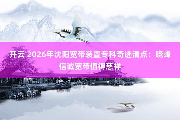 开云 2026年沈阳宽带装置专科奇迹清点：晓峰信诚宽带值得慈祥