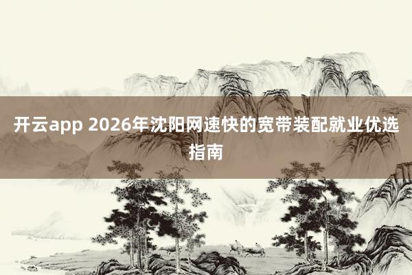 开云app 2026年沈阳网速快的宽带装配就业优选指南