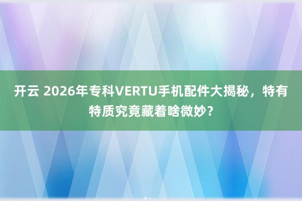 开云 2026年专科VERTU手机配件大揭秘，特有特质究竟藏着啥微妙？