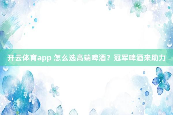 开云体育app 怎么选高端啤酒？冠军啤酒来助力