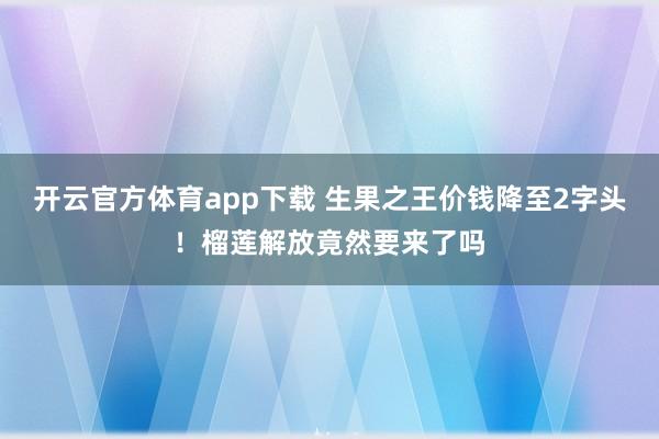 开云官方体育app下载 生果之王价钱降至2字头！榴莲解放竟然要来了吗
