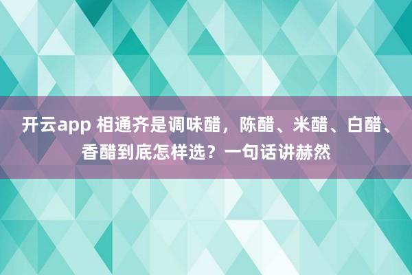 开云app 相通齐是调味醋，陈醋、米醋、白醋、香醋到底怎样选？一句话讲赫然