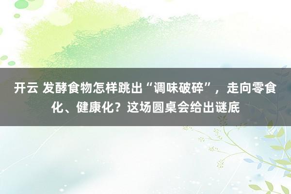 开云 发酵食物怎样跳出“调味破碎”，走向零食化、健康化？这场圆桌会给出谜底
