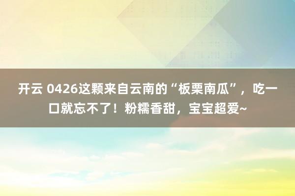 开云 0426这颗来自云南的“板栗南瓜”，吃一口就忘不了！粉糯香甜，宝宝超爱~