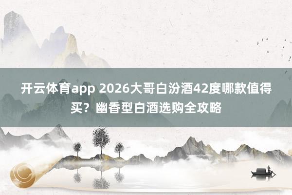 开云体育app 2026大哥白汾酒42度哪款值得买？幽香型白酒选购全攻略