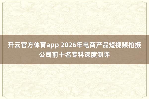 开云官方体育app 2026年电商产品短视频拍摄公司前十名专科深度测评