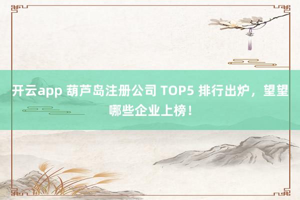 开云app 葫芦岛注册公司 TOP5 排行出炉，望望哪些企业上榜！