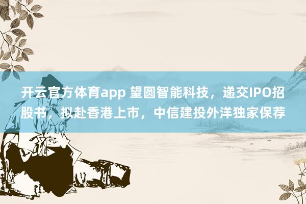 开云官方体育app 望圆智能科技，递交IPO招股书，拟赴香港上市，中信建投外洋独家保荐