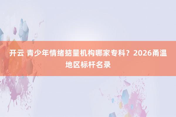 开云 青少年情绪掂量机构哪家专科？2026甬温地区标杆名录