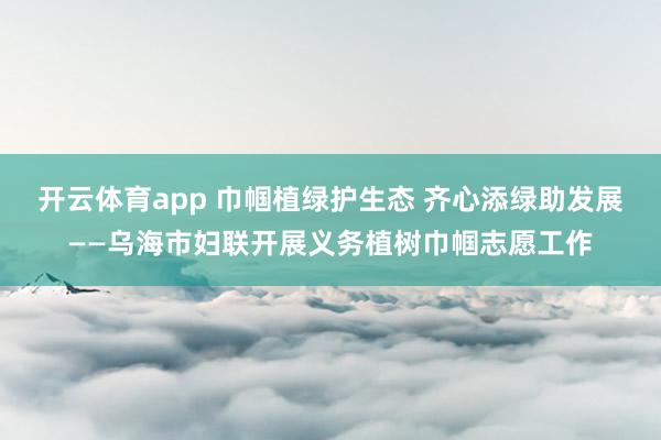 开云体育app 巾帼植绿护生态 齐心添绿助发展——乌海市妇联开展义务植树巾帼志愿工作