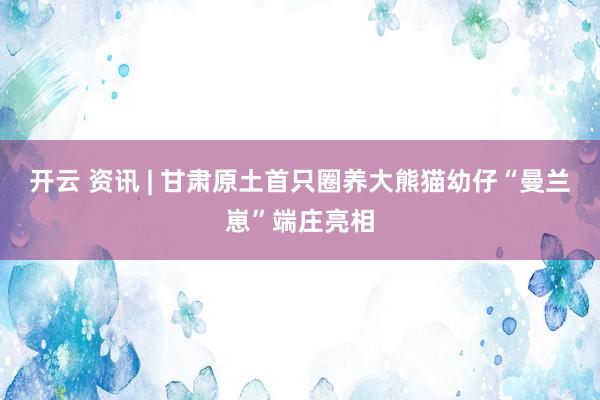 开云 资讯 | 甘肃原土首只圈养大熊猫幼仔“曼兰崽”端庄亮相