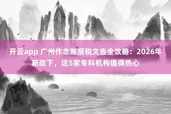 开云app 广州作念账报税文告全攻略：2026年新政下，这5家专科机构值得热心