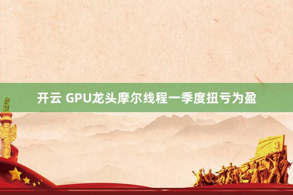 开云 GPU龙头摩尔线程一季度扭亏为盈