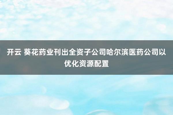 开云 葵花药业刊出全资子公司哈尔滨医药公司以优化资源配置