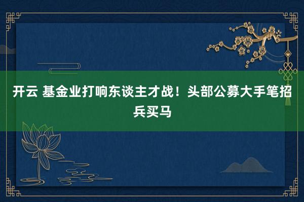 开云 基金业打响东谈主才战！头部公募大手笔招兵买马