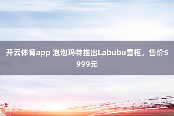 开云体育app 泡泡玛特推出Labubu雪柜，售价5999元