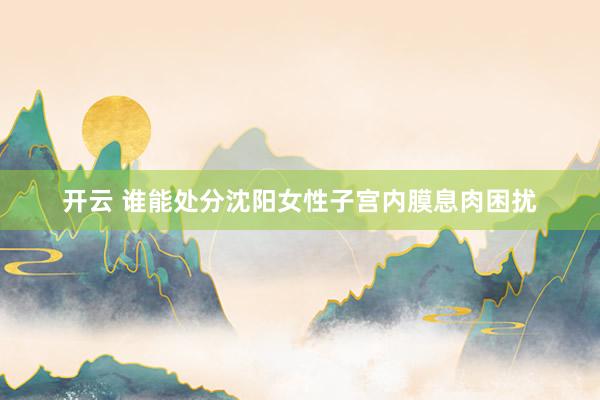 开云 谁能处分沈阳女性子宫内膜息肉困扰