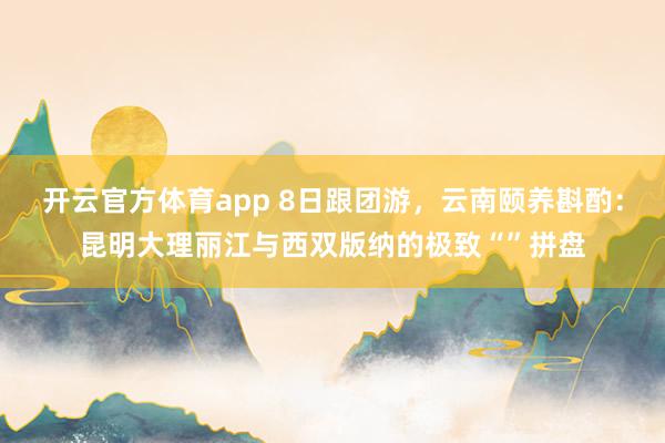 开云官方体育app 8日跟团游，云南颐养斟酌：昆明大理丽江与西双版纳的极致“”拼盘