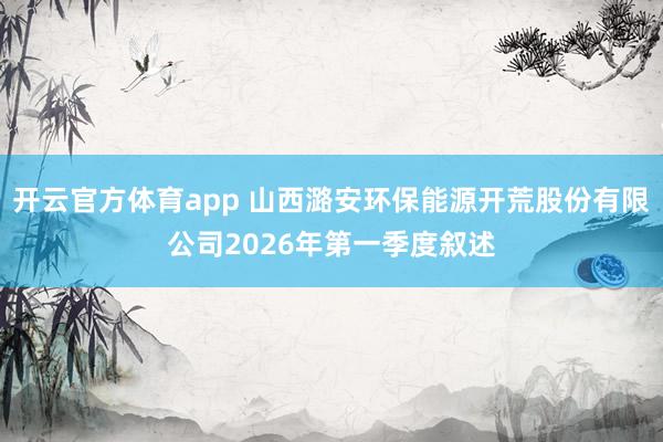 开云官方体育app 山西潞安环保能源开荒股份有限公司2026年第一季度叙述