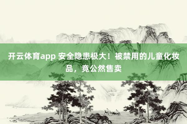 开云体育app 安全隐患极大！被禁用的儿童化妆品，竟公然售卖