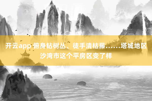 开云app 俯身钻树丛、徒手清枯藤……塔城地区沙湾市这个平房区变了样