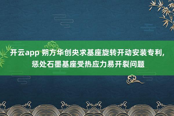 开云app 朔方华创央求基座旋转开动安装专利, 惩处石墨基座受热应力易开裂问题