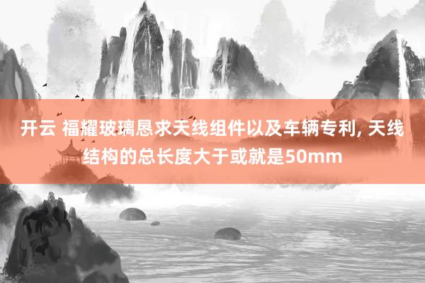 开云 福耀玻璃恳求天线组件以及车辆专利, 天线结构的总长度大于或就是50mm