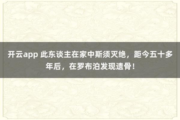 开云app 此东谈主在家中斯须灭绝，距今五十多年后，在罗布泊发现遗骨！