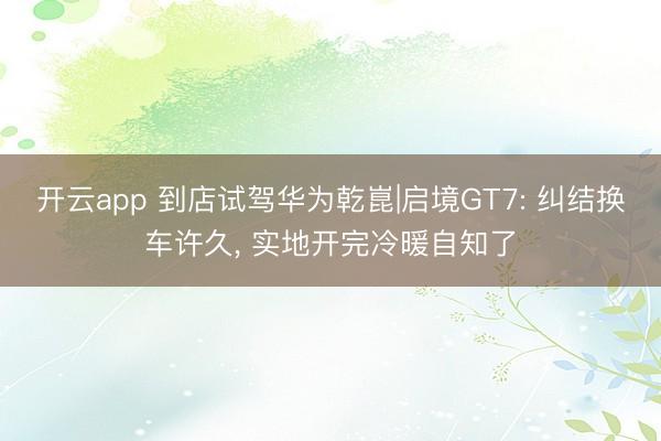 开云app 到店试驾华为乾崑|启境GT7: 纠结换车许久， 实地开完冷暖自知了