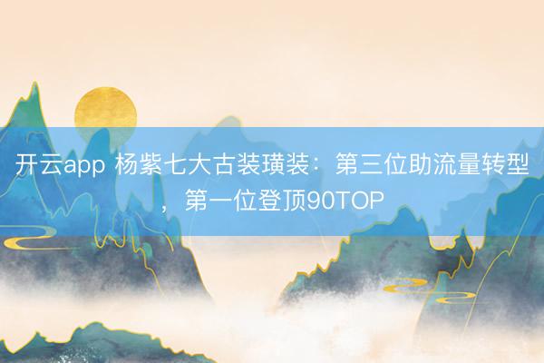 开云app 杨紫七大古装璜装：第三位助流量转型，第一位登顶90TOP