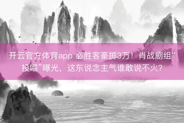 开云官方体育app 必胜客豪掷3万！肖战剧组“投喂”曝光，这东说念主气谁敢说不火？