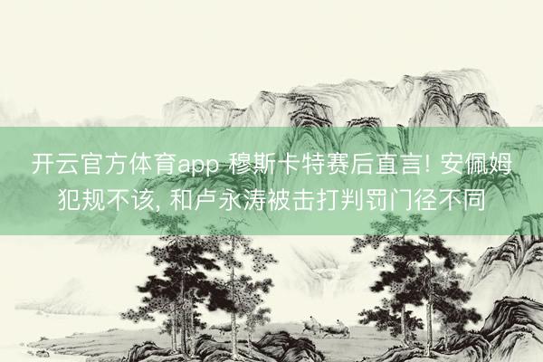 开云官方体育app 穆斯卡特赛后直言! 安佩姆犯规不该, 和卢永涛被击打判罚门径不同