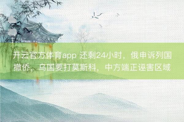 开云官方体育app 还剩24小时，俄申诉列国撤侨，乌国要打莫斯科，中方端正诬害区域